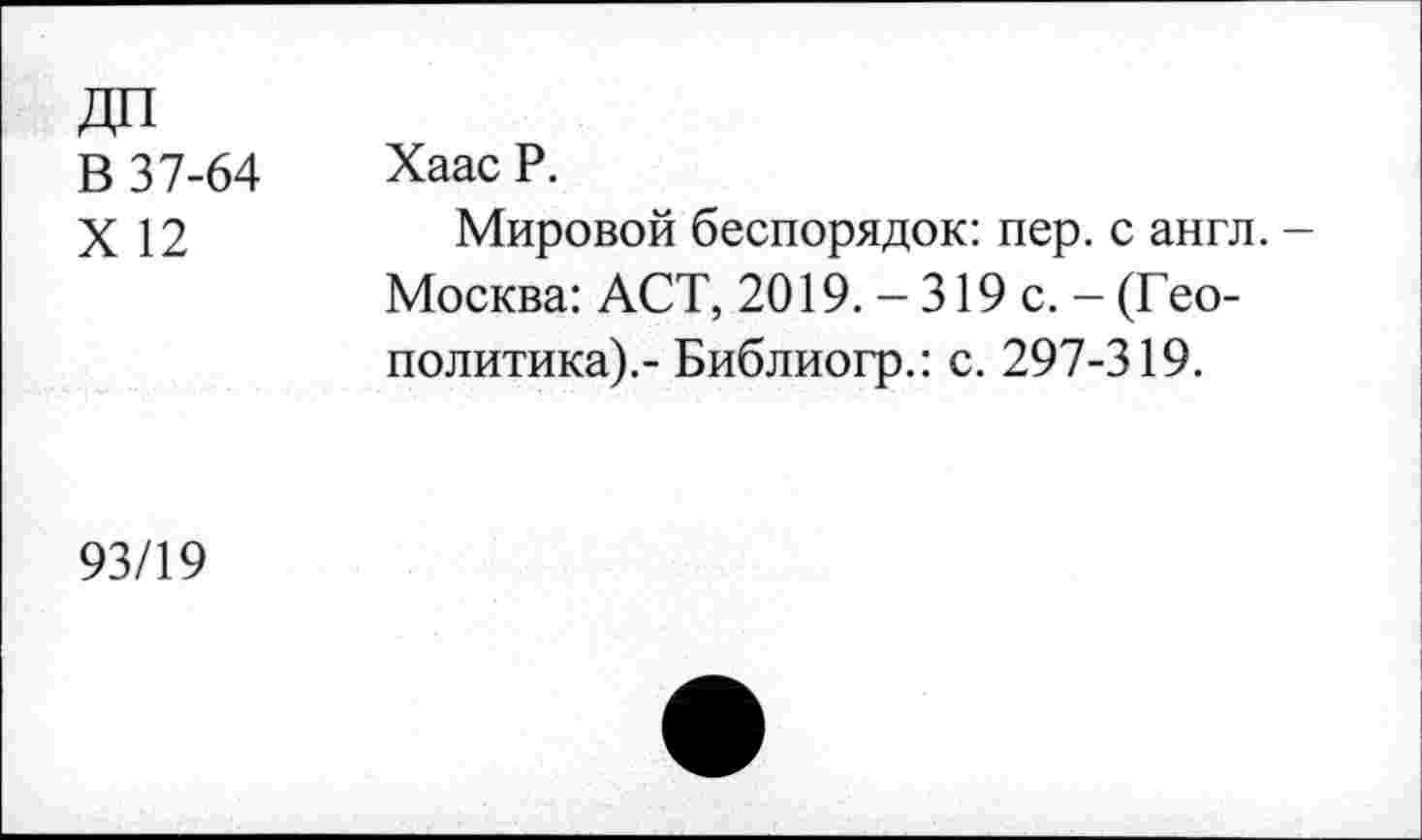 ﻿В 37-64
X 12
Хаас Р.
Мировой беспорядок: пер. с англ. -Москва: АСТ, 2019. - 319 с. - (Геополитика).- Библиогр.: с. 297-319.
93/19